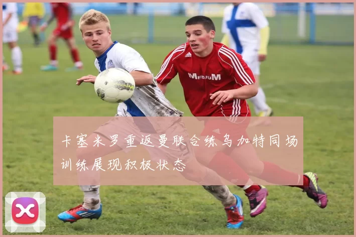 卡塞米罗重返曼联合练乌加特同场训练展现积极状态