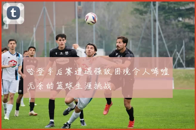哈登季后赛遭遇强敌困境令人唏嘘无奈的篮球生涯挑战