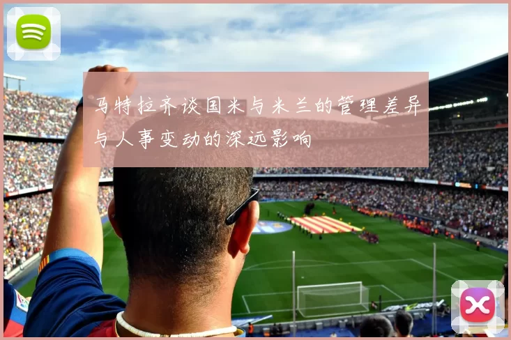 马特拉齐谈国米与米兰的管理差异与人事变动的深远影响