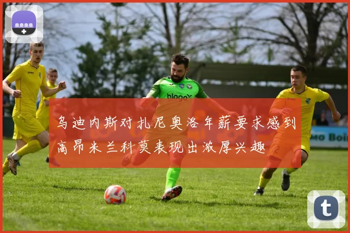 乌迪内斯对扎尼奥洛年薪要求感到高昂米兰科莫表现出浓厚兴趣