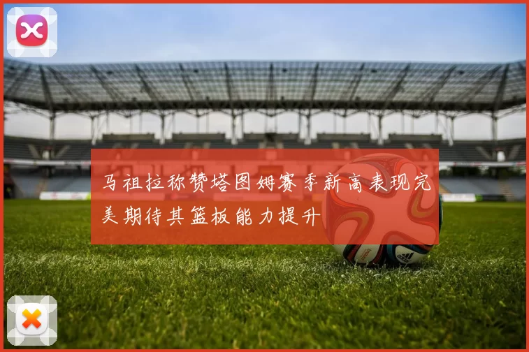 马祖拉称赞塔图姆赛季新高表现完美期待其篮板能力提升