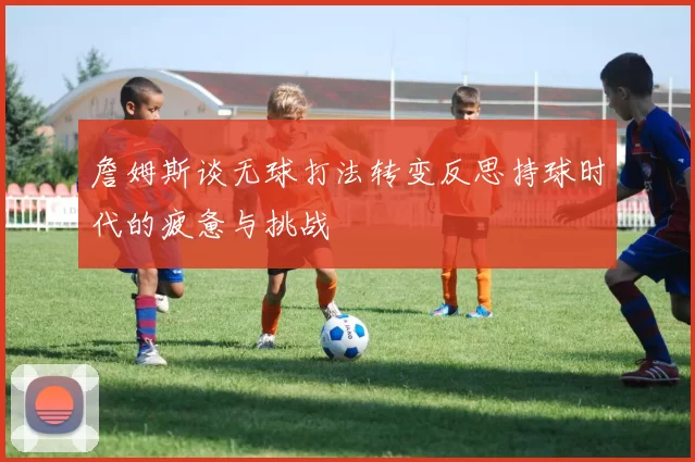 詹姆斯谈无球打法转变反思持球时代的疲惫与挑战
