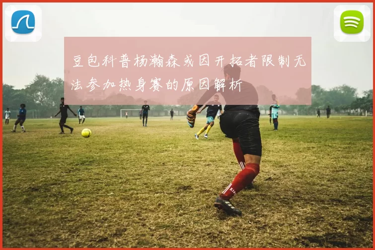 豆包科普杨瀚森或因开拓者限制无法参加热身赛的原因解析