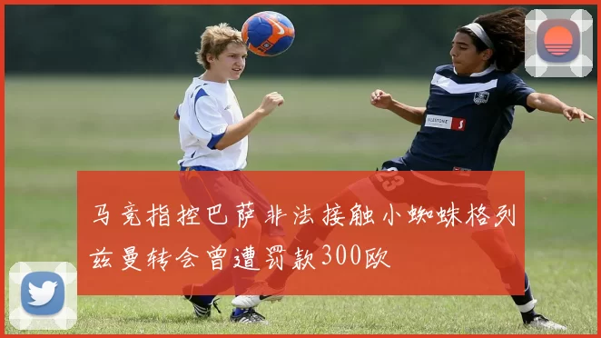 马竞指控巴萨非法接触小蜘蛛格列兹曼转会曾遭罚款300欧