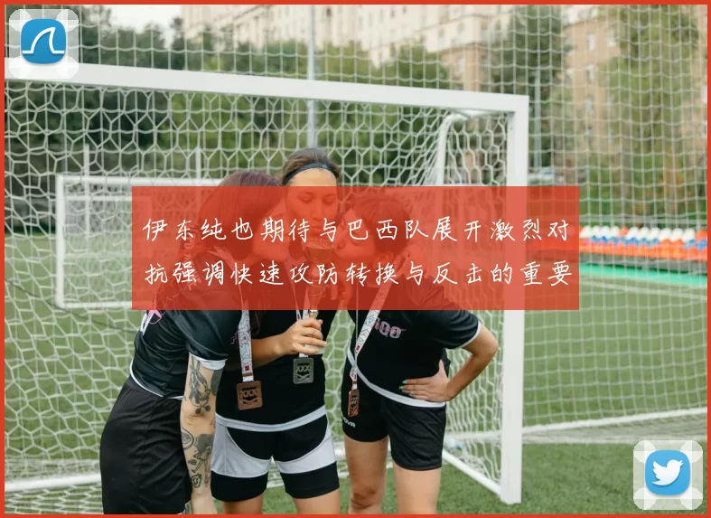 伊东纯也期待与巴西队展开激烈对抗强调快速攻防转换与反击的重要性