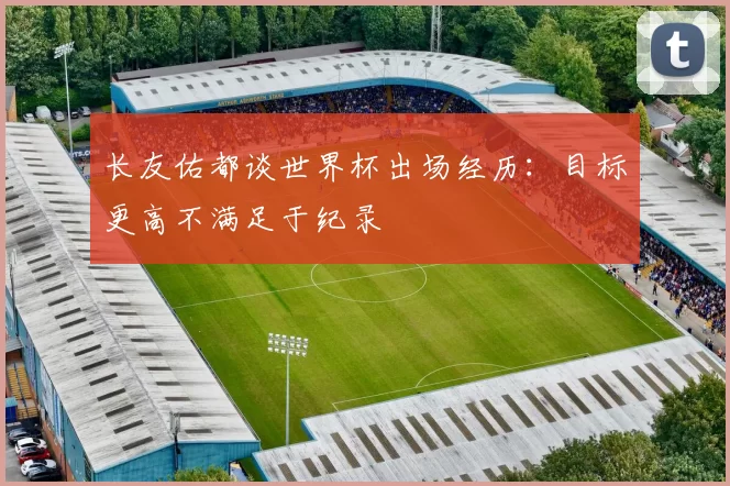 长友佑都谈世界杯出场经历：目标更高不满足于纪录