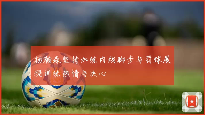 杨瀚森坚持加练内线脚步与罚球展现训练热情与决心