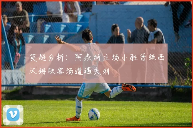 英超分析：阿森纳主场小胜晋级西汉姆联客场遭遇失利