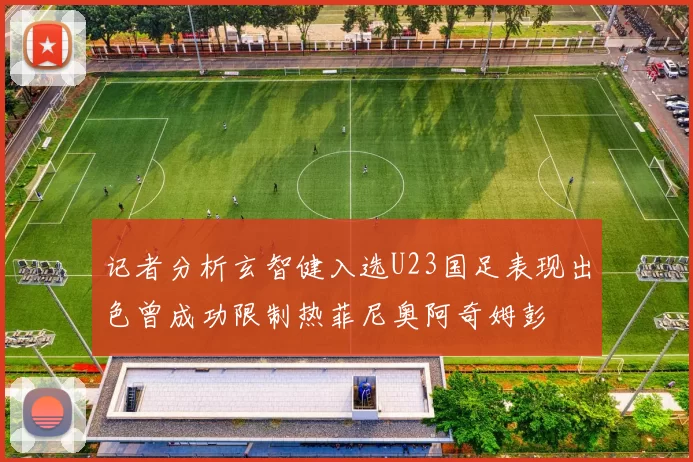 记者分析玄智健入选U23国足表现出色曾成功限制热菲尼奥阿奇姆彭