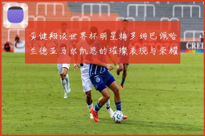 黄健翔谈世界杯明星梅罗姆巴佩哈兰德亚马尔凯恩的璀璨表现与荣耀时刻