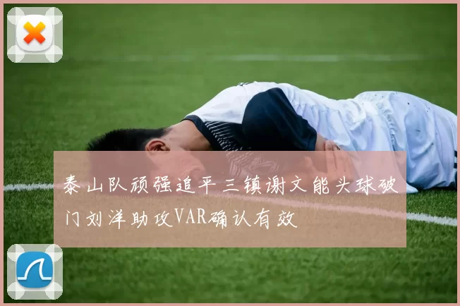 泰山队顽强追平三镇谢文能头球破门刘洋助攻VAR确认有效