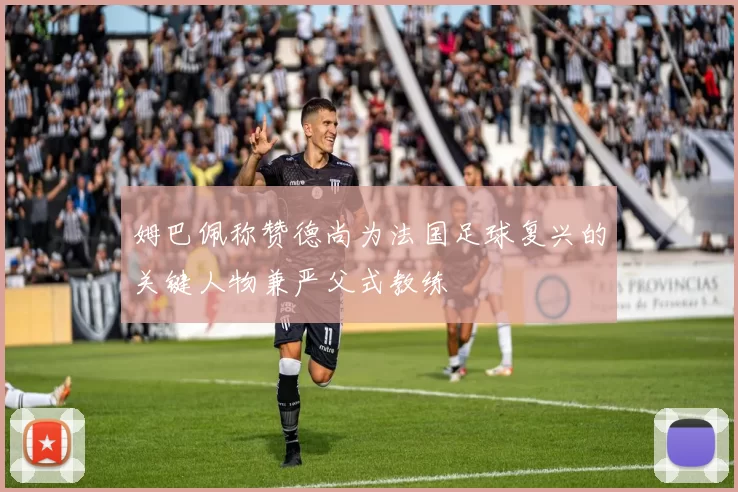 姆巴佩称赞德尚为法国足球复兴的关键人物兼严父式教练