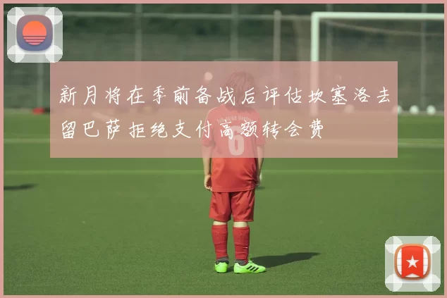 新月将在季前备战后评估坎塞洛去留巴萨拒绝支付高额转会费