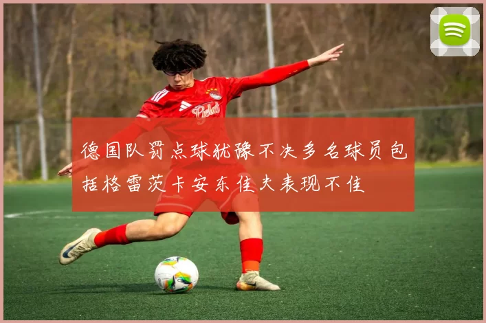 德国队罚点球犹豫不决多名球员包括格雷茨卡安东佳夫表现不佳