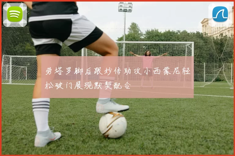 劳塔罗脚后跟妙传助攻小西蒙尼轻松破门展现默契配合