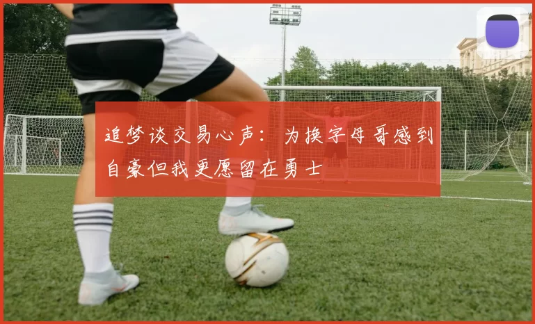 追梦谈交易心声：为换字母哥感到自豪但我更愿留在勇士