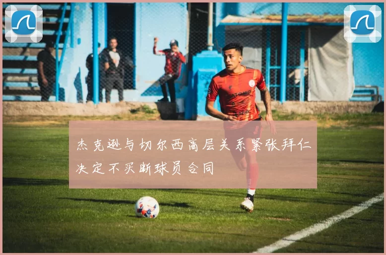 杰克逊与切尔西高层关系紧张拜仁决定不买断球员合同