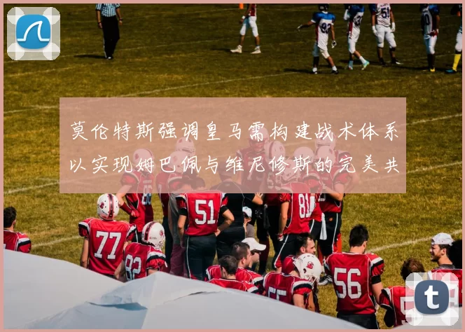 莫伦特斯强调皇马需构建战术体系以实现姆巴佩与维尼修斯的完美共存