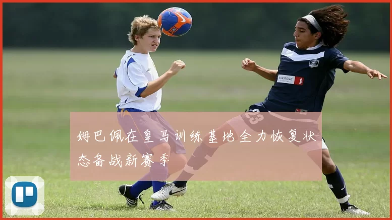 姆巴佩在皇马训练基地全力恢复状态备战新赛季