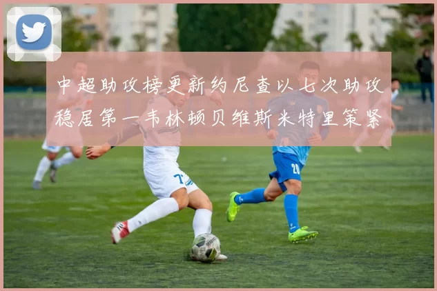 中超助攻榜更新约尼查以七次助攻稳居第一韦林顿贝维斯米特里策紧随其后