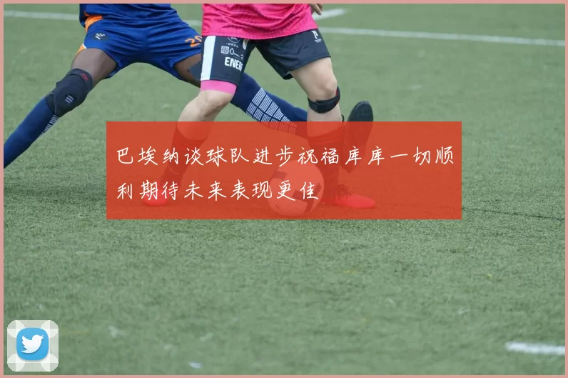 巴埃纳谈球队进步祝福库库一切顺利期待未来表现更佳
