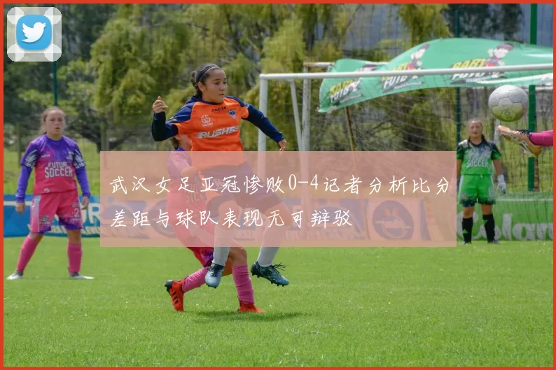 武汉女足亚冠惨败0-4记者分析比分差距与球队表现无可辩驳