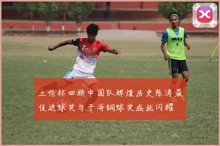 土伦杯回顾中国队辉煌历史陈涛最佳进球奖与于海铜球奖成就闪耀