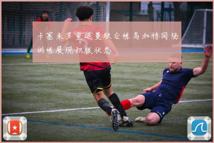卡塞米罗重返曼联合练乌加特同场训练展现积极状态