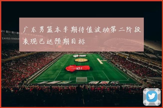 广东男篮本季期待值波动第二阶段表现已达预期目标