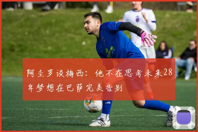 阿圭罗谈梅西：他不在思考未来28年梦想在巴萨完美告别